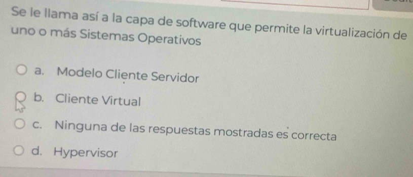 Se le llama así a la capa de software que permite la virtualización de
uno o más Sistemas Operativos
a. Modelo Cliente Servidor
b. Cliente Virtual
c. Ninguna de las respuestas mostradas es correcta
d. Hypervisor