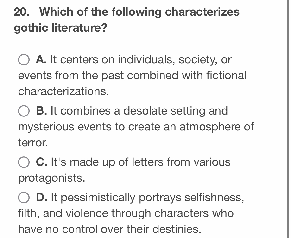 Which of the following characterizes
gothic literature?
A. It centers on individuals, society, or
events from the past combined with fictional
characterizations.
B. It combines a desolate setting and
mysterious events to create an atmosphere of
terror.
C. It's made up of letters from various
protagonists.
D. It pessimistically portrays selfishness,
filth, and violence through characters who
have no control over their destinies.