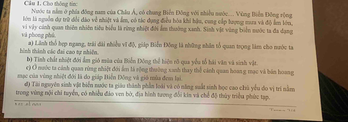 Cho thông tin: 
Nước ta nằm ở phía đông nam của Châu Á, có chung Biển Đông với nhiều nước.. Vùng Biển Đông rộng 
lớn là nguồn dự trữ dồi dào về nhiệt và ẩm, có tác dụng điều hòa khí hậu, cung cấp lượng mưa và độ ẩm lớn, 
vì vậy cảnh quan thiên nhiên tiêu biểu là rừng nhiệt đới ẩm thường xanh. Sinh vật vùng biển nước ta đa dạng 
và phong phú. 
a) Lãnh thổ hẹp ngang, trải dài nhiều vĩ độ, giáp Biển Đông là những nhân tố quan trọng làm cho nước ta 
hình thành các đai cao tự nhiên. 
b) Tính chất nhiệt đới ẩm gió mùa của Biển Đông thể hiện rõ qua yếu tố hải văn và sinh vật. 
c) Ở nước ta cảnh quan rừng nhiệt đới ẩm lá rộng thường xanh thay thế cảnh quan hoang mạc và bán hoang 
mạc của vùng nhiệt đới là do giáp Biển Đông và gió mùa đem lại. 
d) Tài nguyên sinh vật biển nước ta giàu thành phần loài và có năng suất sinh học cao chủ yếu do vị trí nằm 
trong vùng nội chí tuyến, có nhiều đảo ven bờ, địa hình tương đối kín và chế độ thủy triều phức tạp.
Mapprox 4beginarrayr 1 △ endarray ∩ Oendarray ∩ O