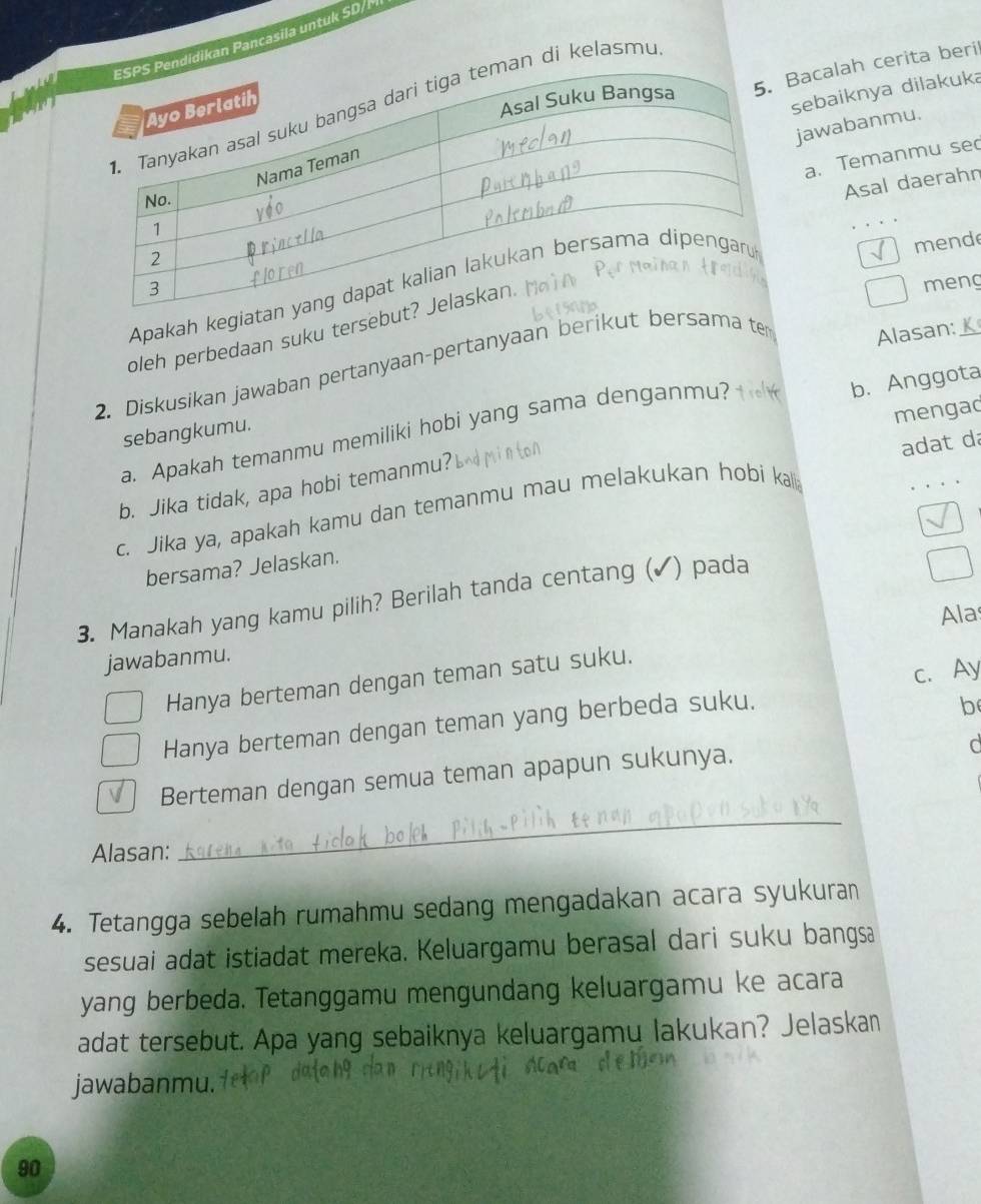 didikan Pancasila untuk SD/ 

n di kelasmu
Bacalah cerita beril
sebaiknya dilakuka
jawabanmu.
a. Temanmu se
Asal daerahn
meng
Apakah kegia
mende
oleh perbedaan suku terseb
2. Diskusikan jawaban pertanyaan-pertanyaan berikut bersama te
Alasan:_
mengad
a. Apakah temanmu memiliki hobi yang sama denganmu?
b. Anggota
sebangkumu.
b. Jika tidak, apa hobi temanmu?
c. Jika ya, apakah kamu dan temanmu mau melakukan hobi kalli adat da
bersama? Jelaskan.
3. Manakah yang kamu pilih? Berilah tanda centang (✓) pada
Ala
jawabanmu.
c. Ay
Hanya berteman dengan teman satu suku.
Hanya berteman dengan teman yang berbeda suku,
b
Berteman dengan semua teman apapun sukunya.
d
Alasan:
_
4. Tetangga sebelah rumahmu sedang mengadakan acara syukuran
sesuai adat istiadat mereka. Keluargamu berasal dari suku bangsa
yang berbeda. Tetanggamu mengundang keluargamu ke acara
adat tersebut. Apa yang sebaiknya keluargamu lakukan? Jelaskan
jawabanmu.
90