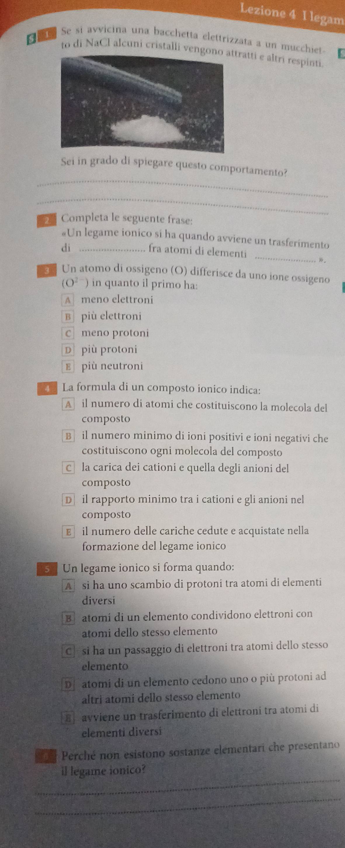 Lezione 4 I legam
e Se si avvicina una bacchetta elettrizzata a un mucchiet.
to di NaCl alcuni cristalli vengtratti e altri respinti.
_
Sei in grado di spiegare questo comportamento?
_
2 Completa le seguente frase:
«Un legame ionico sí ha quando avviene un trasferimento
_
di_
fra atomi di elementi
”。
Un atomo di ossigeno (O) differísce da uno ione ossigeno
(O²ˉ) in quanto il primo ha:
A meno elettroni
B più elettroni
Cī meno protoni
Dpiù protoni
E più neutroni
La formula di un composto ionico indica:
A il numero di atomi che costituiscono la molecola del
composto
B il numero minimo di ioni positivi e ioni negativi che
costituiscono ogni molecola del composto
Că la carica dei cationi e quella degli anioni del
composto
D il rapporto minimo tra i cationi e gli anioni nel
composto
E£ il numero delle cariche cedute e acquistate nella
formazione del legame ionico
52 Un legame ionico si forma quando:
A si ha uno scambio di protoni tra atomi di elementi
diversi
Be atomí di un elemento condividono elettroni con
atomi dello stesso elemento
C] si ha un passaggio di elettroni tra atomi dello stesso
elemento
De atomi di un elemento cedono uno o più protoni ad
altri atomí dello stesso elemento
B avviene un trasferimento di elettroni tra atomi di
elementi diversi
Perché non esistono sostanze elementari che presentano
_
il legame ionico?
_