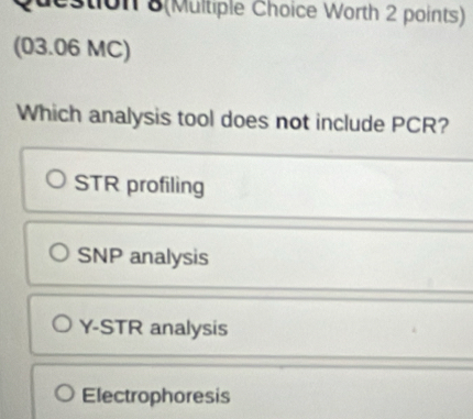 Stion 8(Multiple Choice Worth 2 points)
(03.06 MC)
Which analysis tool does not include PCR?
STR profiling
SNP analysis
Y-STR analysis
Electrophoresis