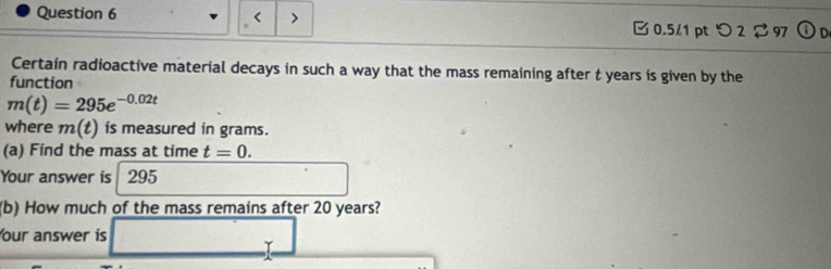 t years is given by the 
function
m(t)=295e^(-0.02t)
where m(t) is measured in grams. 
(a) Find the mass at time t=0. 
Your answer is 295
(b) How much of the mass remains after 20 years? 
our answer is . Y