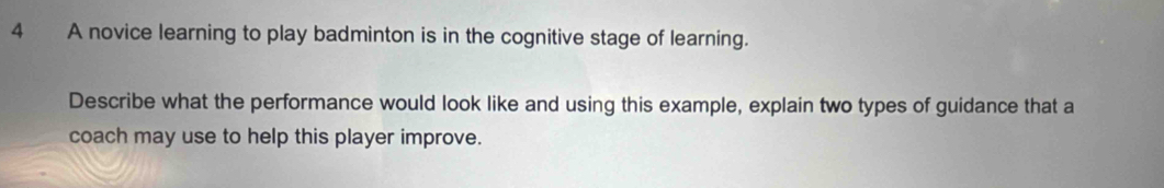 A novice learning to play badminton is in the cognitive stage of learning. 
Describe what the performance would look like and using this example, explain two types of guidance that a 
coach may use to help this player improve.