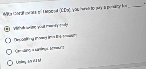 With Certificates of Deposit (CDs), you have to pay a penalty for_
Withdrawing your money early
Depositing money into the account
Creating a savings account
Using an ATM