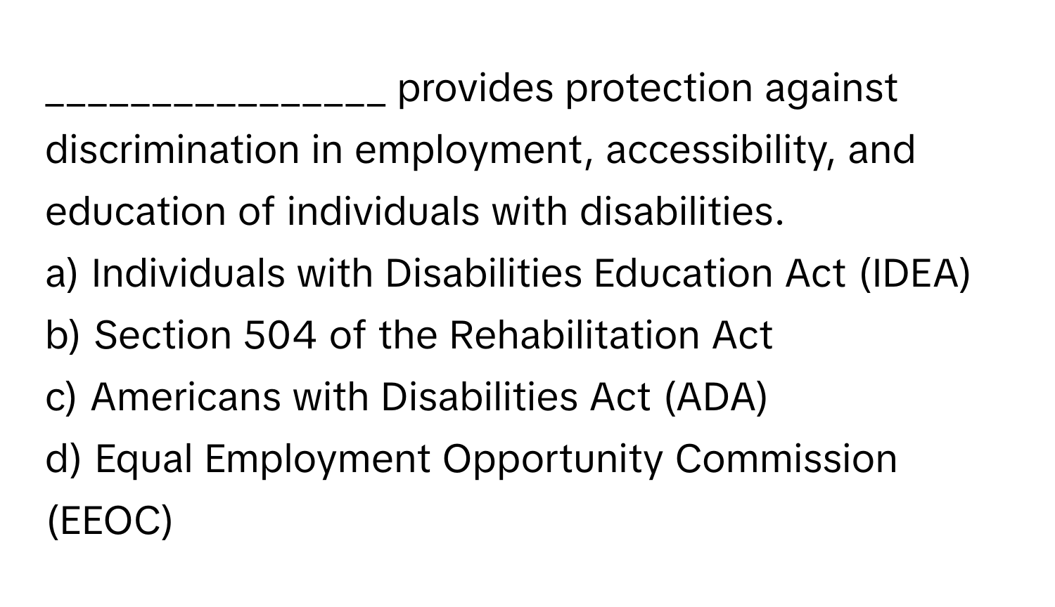 provides protection against discrimination in employment, accessibility, and education of individuals with disabilities.

a) Individuals with Disabilities Education Act (IDEA)
b) Section 504 of the Rehabilitation Act
c) Americans with Disabilities Act (ADA)
d) Equal Employment Opportunity Commission (EEOC)