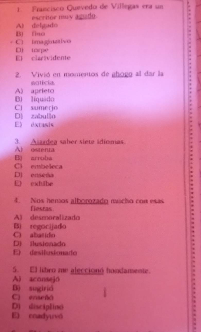 Francisco Quevedo de Villegas era un
escritor muy agudo
A) delgado
B) fiao
C) imaginativo
D) torpe
E) clarividente
2. Vivió en momentos de añogo al dar la
noticia.
A) aprieto
B) líquido
C) sumerjo
D) zabullo
E) éxtasis
3. Ajardea saber siete idiomas.
A) ostenta
B) arroba
C embeleca
D) enseña
E) exhibe
4. Nos hemos alborozado mucho con esas
fiestas.
A) desmoralizado
B) regocijado
C) abatido
D) ilusionado
E) desilusionado
5. El libro me alecciong hondamente.
A) aconsejó
B) sugirió
C) enseñá
D) disciplinó
E) enadyuvó
=