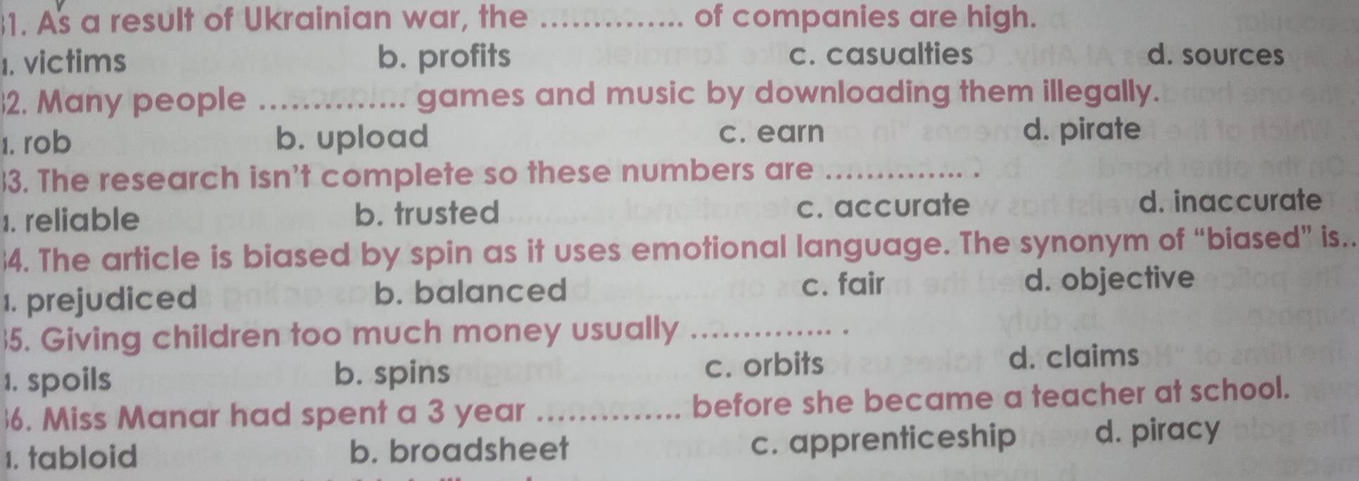 As a result of Ukrainian war, the _of companies are high.
1. victims b. profits c. casualties d. sources
2. Many people _games and music by downloading them illegally.
1. rob b. upload c. earn
d. pirate
3. The research isn't complete so these numbers are_
1. reliable b. trusted c. accurate
d. inaccurate
4. The article is biased by spin as it uses emotional language. The synonym of “biased” is..
1. prejudiced b. balanced
c. fair d. objective
5. Giving children too much money usually_
1. spoils b. spins c. orbits d. claims
6. Miss Manar had spent a 3 year _before she became a teacher at school.
1. tabloid b. broadsheet c. apprenticeship d. piracy