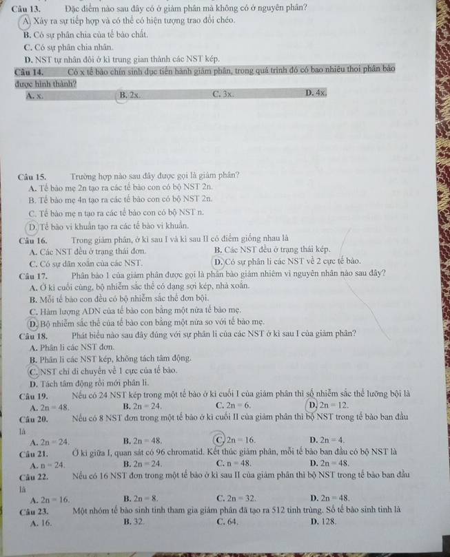 Đặc điểm nào sau đây có ở giảm phân mã không có ở nguyên phân?
A) Xây ra sự tiếp hợp và có thể có hiện tượng trao đổi chéo.
B. Có sự phân chia của tế bào chất.
C. Có sự phân chia nhân.
D. NST tự nhân đôi ở kì trung gian thành các NST kép.
Câu 14. Có x tế bào chín sinh dục tiên hành giám phân, trong quá trình đó có bao nhiêu thoi phân bảo
được hình thành?
A. x. B. 2x. C. 3x. D. 4x.
Câu 15. Trường hợp nào sau đây được gọi là giám phân?
A. Tể bảo mẹ 2n tạo ra các tế bào con có bộ NST 2n.
B. Tề bảo mẹ 4n tạo ra các tế bào con có bộ NST 2n.
C. Tế bào mẹ n tạo ra các tế bảo con có bộ NST n.
D. Tể bào vi khuẩn tạo ra các tế bào vi khuẩn.
Câu 16. Trong giảm phân, ở kì sau I và kì sau II có điểm giống nhau là
A. Các NST đều ở trạng thái đơn. B. Các NST đều ở trạng thái kép.
C. Có sự dân xoắn của các NST. D.)Có sự phân li các NST về 2 cực tế bào.
Câu 17. Phân bảo 1 của giảm phân được gọi là phân bào giám nhiêm vì nguyên nhân nào sau đây?
A. Ở ki cuối cùng, bộ nhiễm sắc thể có dạng sợi kép, nhà xoắn.
B. Mỗi tế bào con đều có bộ nhiễm sắc thể đơn bội.
C. Hàm lượng ADN của tế bào con bằng một nửa tế bảo mẹ.
D. Bộ nhiễm sắc thể của tế bào con bằng một nửa so với tế bào mẹ.
Câu 18. Phát biểu nào sau đây đúng với sự phân li của các NST ở kì sau I của giảm phân?
A. Phân li các NST đơn.
B. Phân li các NST kép, không tách tâm động.
C.NST chỉ di chuyển về 1 cực của tế bào.
D. Tách tâm động rồi mới phân li.
Câu 19. Nếu có 24 NST kép trong một tế bào ở ki cuối I của giám phân thì số nhiễm sắc thể lưỡng bội là
A. 2n=48. B. 2n=24. C. 2n=6. D. 2n=12.
Câu 20. Nếu có 8 NST đơn trong một tế bảo ở ki cuối II của giảm phân thì bộ NST trong tế bảo ban đầu
là
A. 2n=24. B. 2n=48. C 2n=16. D. 2n=4.
Câu 21. Ở ki giữa I, quan sát có 96 chromatid. Kết thúc giảm phân, mỗi tế bảo ban đầu có bộ NST là
A. n=24. B. 2n=24. C. n=48. D. 2n=48.
Câu 22. Nếu có 16 NST đơn trong một tế bảo ở kì sau II của giảm phân thì bộ NST trong tế bào ban đầu
la
A. 2n=16. B. 2n=8. C. 2n=32. D. 2n=48.
Câu 23. Một nhóm tế bào sinh tinh tham gia giám phân đã tạo ra 512 tinh trùng. Số tế bão sinh tinh là
A. 16. B. 32. C. 64. D. 128.