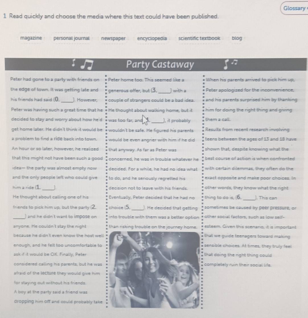 Glossary
1 Read quickly and choose the media where this text could have been published.
magazine personal journal newspaper encyclopedia scientific textbook blog
Party Castaway
I
Peter had gone to a party with friends on Peter home too. This seemed like a When his parents arrived to pick him up,
the edge of town. It was getting late and generous offer, but (3. _) with a Peter apologized for the inconvenience,
his friends had said (0. _). However, couple of strangers could be a bad idea. and his parents surprised him by thanking
Peter was having such a great time that he He thought about walking home, but it  him for doing the right thing and giving .
decided to stay and worry about how he'd was too far, and 3 _), it probably them a call.
get home later. He didn't think it would be wouldn't be safe. He figured his parents Results from recent research involving
a problem to find a ride back into town. would be even angrier with him if he did teens between the ages of 13 and 18 have
An hour or so later, however, he realized that anyway. As far as Peter was shown that, despite knowing what the
that this might not have been such a good concerned, he was in trouble whatever he best course of action is when confronted
idea— the party was almost empty now decided. For a while, he had no idea what with certain dilemmas, they often do the
and the only people left who could give to do, and he seriously regretted his exact opposite and make poor choices. In
him a ride (1. _J. decision not to leave with his friends. other words, they know what the right
He thought about calling one of his Eventually, Peter decided that he had no thing to do is, (6. _). This can
friends to pick him up, but the party choice (5. _). He decided that getting sometimes be caused by peer pressure, or
_) and he didn't want to impose on into trouble with them was a better option other social factors, such as low self-
anyone. He couldn't stay the night than risking trouble on the journey home. esteem. Given this scenario, it is important
because he didn't even know the host welhat we guide teenagers toward making 
enough, and he felt too uncomfortable tonsible choices. At times, they truly feel
ask if it would be OK. Finally, Peterhat doing the right thing could
considered calling his parents, but he wasompletely ruin their social life.
afraid of the lecture they would give him
for staying out without his friends.
A boy at the party said a friend was
dropping him Off and could probably take