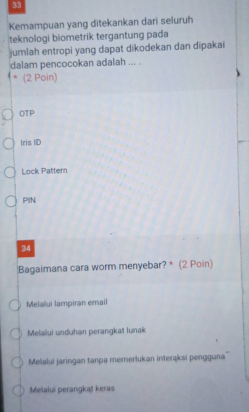 Kemampuan yang ditekankan dari seluruh
teknologi biometrik tergantung pada
jumlah entropi yang dapat dikodekan dan dipakai
dalam pencocokan adalah ... .
* (2 Poin)
OTP
Iris ID
Lock Pattern
PIN
34
Bagaimana cara worm menyebar? * (2 Poin)
Melalui lampiran email
Melalui unduhan perangkat lunak
Melalui jaringan tanpa memerlukan interąksi pengguna
Melalui perangkat keras