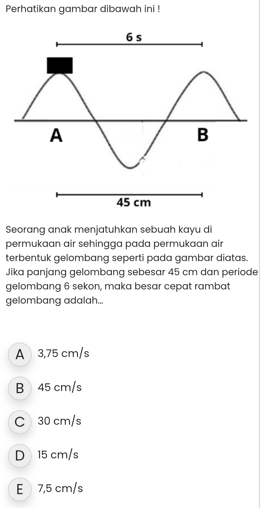 Perhatikan gambar dibawah ini !
Seorang anak menjatuhkan sebuah kayu di
permukaan air sehingga pada permukaan air
terbentuk gelombang seperti pada gambar diatas.
Jika panjang gelombang sebesar 45 cm dan periode
gelombang 6 sekon, maka besar cepat rambat
gelombang adalah...
A 3,75 cm/s
B 45 cm/s
C 30 cm/s
D 15 cm/s
E 7,5 cm/s