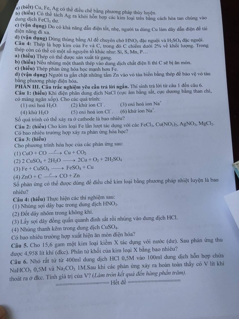 ) (biết) Cu, Fe, Ag có thể điều chế bằng phương pháp thủy luyện.
b) (hiểu) Có thể tách Ag ra khỏi hỗn hợp các kim loại trên bằng cách hòa tan chúng vào
dung dịch FeCl_3 du.
c) (vận dụng) Do có khả năng dẫn điện tốt, nhẹ, người ta dùng Cu làm dây dẫn điện đễ tải
điện năng đi xa.
d) (vận dụng) Dùng thùng bằng Al để chuyên chở HNO₃ đặc nguội và H_2SO_4 đặc nguội.
Câu 4: Thép là hợp kim của Fe và C, trong đó C chiếm dưới 2% về khối lượng. Trong
thép còn có thể có một số nguyên tố khác như: Si, S, Mn, P...
a) (hiểu) Thép có thể được sản xuất từ gang.
b) (hiểu) Nếu nhúng một thanh thép vào dung dịch chất điện li thì C sẽ bị ăn mòn.
c) (hiểu) Thép phản ứng hóa học mạnh hơn Fe.
d) (vận dụng) Người ta gắn chặt những tấm Zn vào vỏ tàu biền bằng thép để bảo vệ vỏ tàu
băng phương pháp điện hóa.
PHẢN III. Câu trắc nghiệm yêu cầu trả lời ngắn. Thí sinh trả lời từ câu 1 đến câu 6.
Câu 1: (hiểu) Khi điện phân dung dịch NaCl (cực âm bằng sắt, cực dương bằng than chì,
có màng ngăn xốp). Cho các quá trình:
(1) oxi hoá H_2O. (2) khử ion CI^-. (3) oxi hoá ion Na^+
(4) khử H_2O (5) oxi hoá ion Cl. (6) khử ion Na^+.
Số quá trình có thể xảy ra ở cathode là bao nhiêu?
Câu 2: (hiểu) Cho kim loại Fe lần lượt tác dụng với các FeCl_3,Cu(NO_3)_2,AgNO_3,MgCl_2.
Có bao nhiêu trường hợp xảy ra phản ứng hóa học?
Câu 3: (hiểu)
Cho phương trình hóa học của các phản ứng sau:
(1) CuO+COto Cu+COCu+CO_2
(2) 2CuSO_4+2H_2Oto 2Cu+O_2+2H_2SO_4
(3) Fe+CuSO_4to FeSO_4+Cu
(4) ZnO+Cxrightarrow r°CO+Zn
Số phản ứng có thể được dùng để điều chế kim loại bằng phương pháp nhiệt luyện là bao
nhiêu?
Câu 4: (hiểu) Thực hiện các thí nghiệm sau:
(1) Nhúng sợi dây bạc trong dung dịch HNO_3
(2) Đốt dây nhôm trong không khí.
(3) Lấy sợi dây đồng quấn quanh đinh sắt rồi nhúng vào dung dịch HCl.
(4) Nhúng thanh kẽm trong dung dịch CuSO_4 1
Có bao nhiêu trường hợp xuất hiện ăn mòn điện hóa?
Câu 5. Cho 15,6 gam một kim loại kiềm X tác dụng với nước (dư). Sau phản ứng thu
được 4,958 lít khí (đkc). Phân tử khối của kim loại X bằng bao nhiêu?
Câu 6. Nhỏ rất tử từ 400ml dung dịch HCl 0,5M vào 100ml dung dịch hỗn hợp chứa
NaHCO₃ 0,5M và Na_2CO_3 1M.Sau khi các phản ứng xảy ra hoàn toàn thấy có V lít khí
thoát ra ở đkc. Tính giá trị của V? (Làm tròn kết quả đến hàng phần trăm).
Hết đề