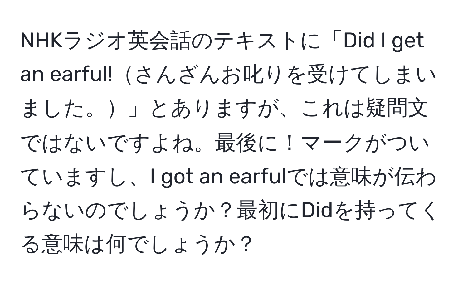 NHKラジオ英会話のテキストに「Did I get an earful!さんざんお叱りを受けてしまいました。」とありますが、これは疑問文ではないですよね。最後に！マークがついていますし、I got an earfulでは意味が伝わらないのでしょうか？最初にDidを持ってくる意味は何でしょうか？