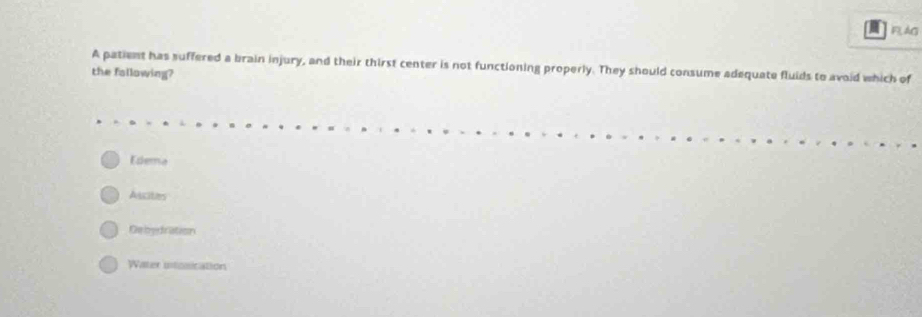 FLAG
A patient has suffered a brain injury, and their thirst center is not functioning properly. They should consume adequate fluids to avoid which of
the fallowing?
Edema
Alcites
Debydration
Water intosication