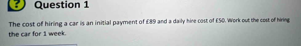 The cost of hiring a car is an initial payment of £89 and a daily hire cost of £50. Work out the cost of hiring 
the car for 1 week.