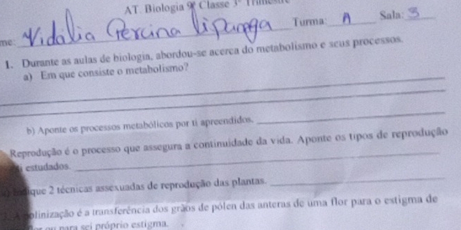 AT. Biologia Classe 3 
Turma:_ Sala:_ 
me: 
_ 
1. Durante as aulas de biologia, abordou-se acerea do metabolismo e seus processos. 
_a) Em que consiste o metabolismo? 
_ 
b) Aponte os processos metabólicos por tí apreendidos. 
_ 
_ 
Reprodução é o processo que assegura a continuidade da vida. Aponte os tipos de reprodução 
estudados. 
g indique 2 técnicas assexuadas de reprodução das plantas. 
_ 
olinização é a transferência dos grãos de pólen das anteras de uma flor para o extigma de 
u ara se i próprio estigma.