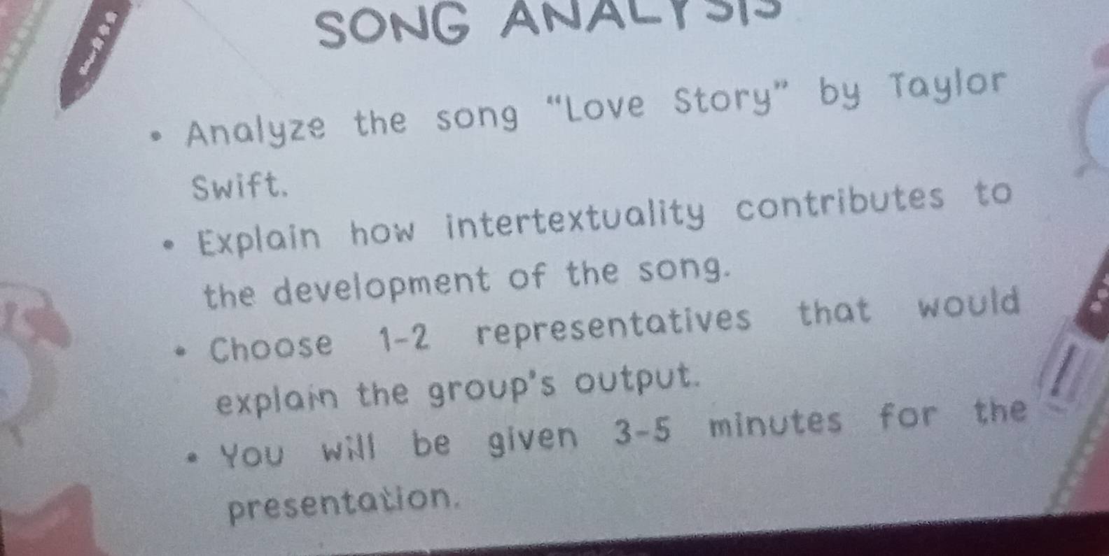 SONG ANALYSI 
Analyze the song “Love Story” by Taylor 
Swift. 
Explain how intertextuality contributes to 
the development of the song. 
Choose 1 - 2 representatives that would 
explain the group's output. 
You will be given 3-5 minutes for the 
presentation.