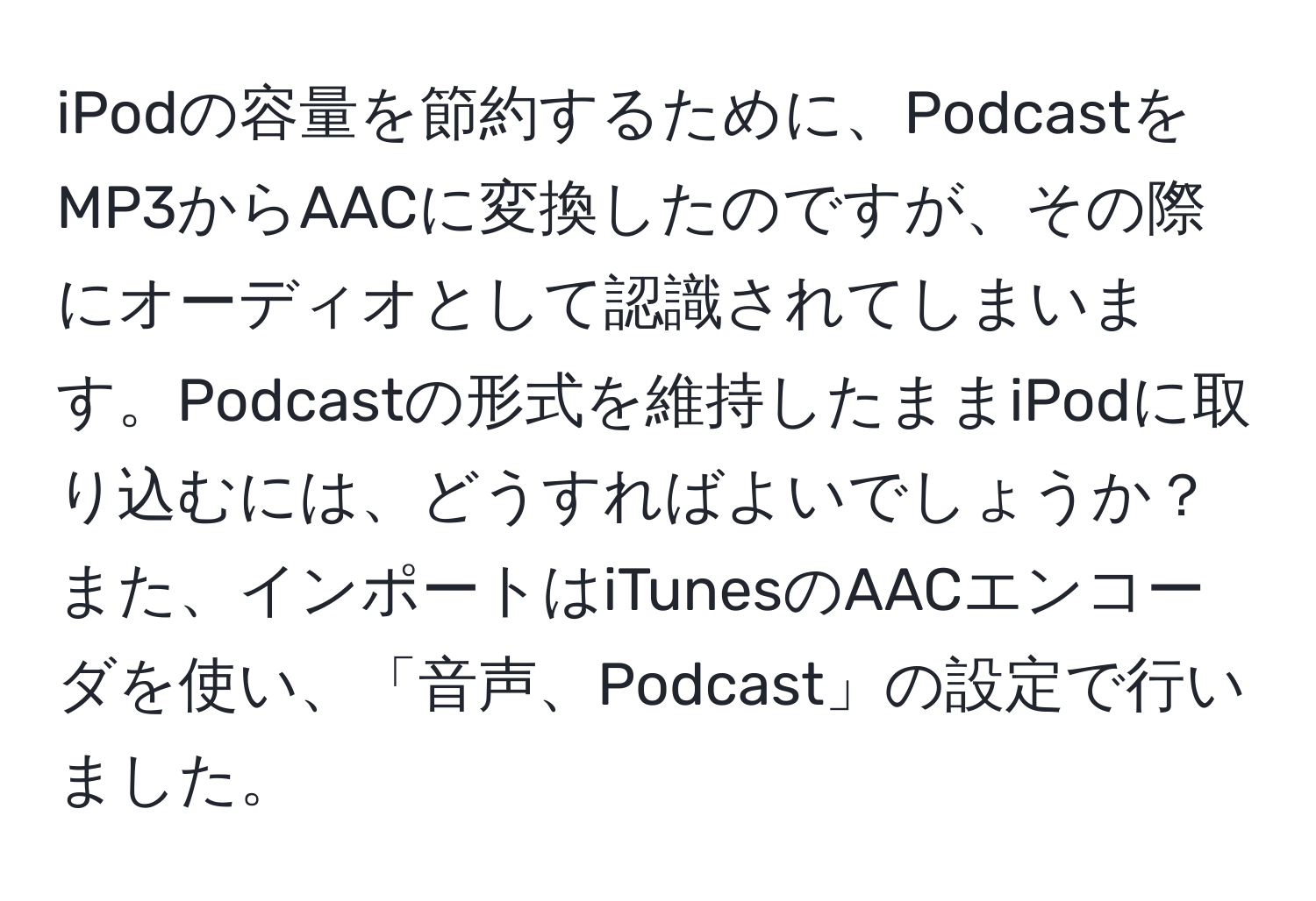 iPodの容量を節約するために、PodcastをMP3からAACに変換したのですが、その際にオーディオとして認識されてしまいます。Podcastの形式を維持したままiPodに取り込むには、どうすればよいでしょうか？  
また、インポートはiTunesのAACエンコーダを使い、「音声、Podcast」の設定で行いました。