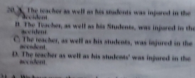 X. The teacher as well as his students was injured in the
B. The Teacher, as well as his Students, was injured in the
ace iden
C. The teacher, as well as his students, was injured in the
accident.
D. The teacher as well as his students' was injured in the
accident