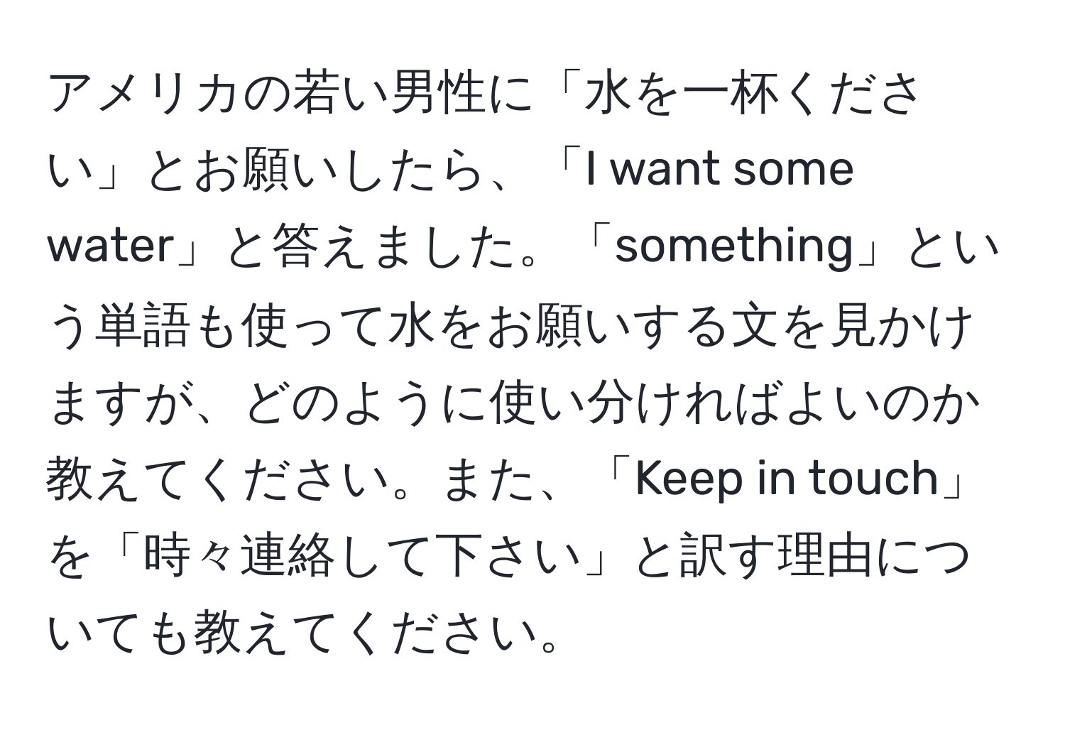 アメリカの若い男性に「水を一杯ください」とお願いしたら、「I want some water」と答えました。「something」という単語も使って水をお願いする文を見かけますが、どのように使い分ければよいのか教えてください。また、「Keep in touch」を「時々連絡して下さい」と訳す理由についても教えてください。