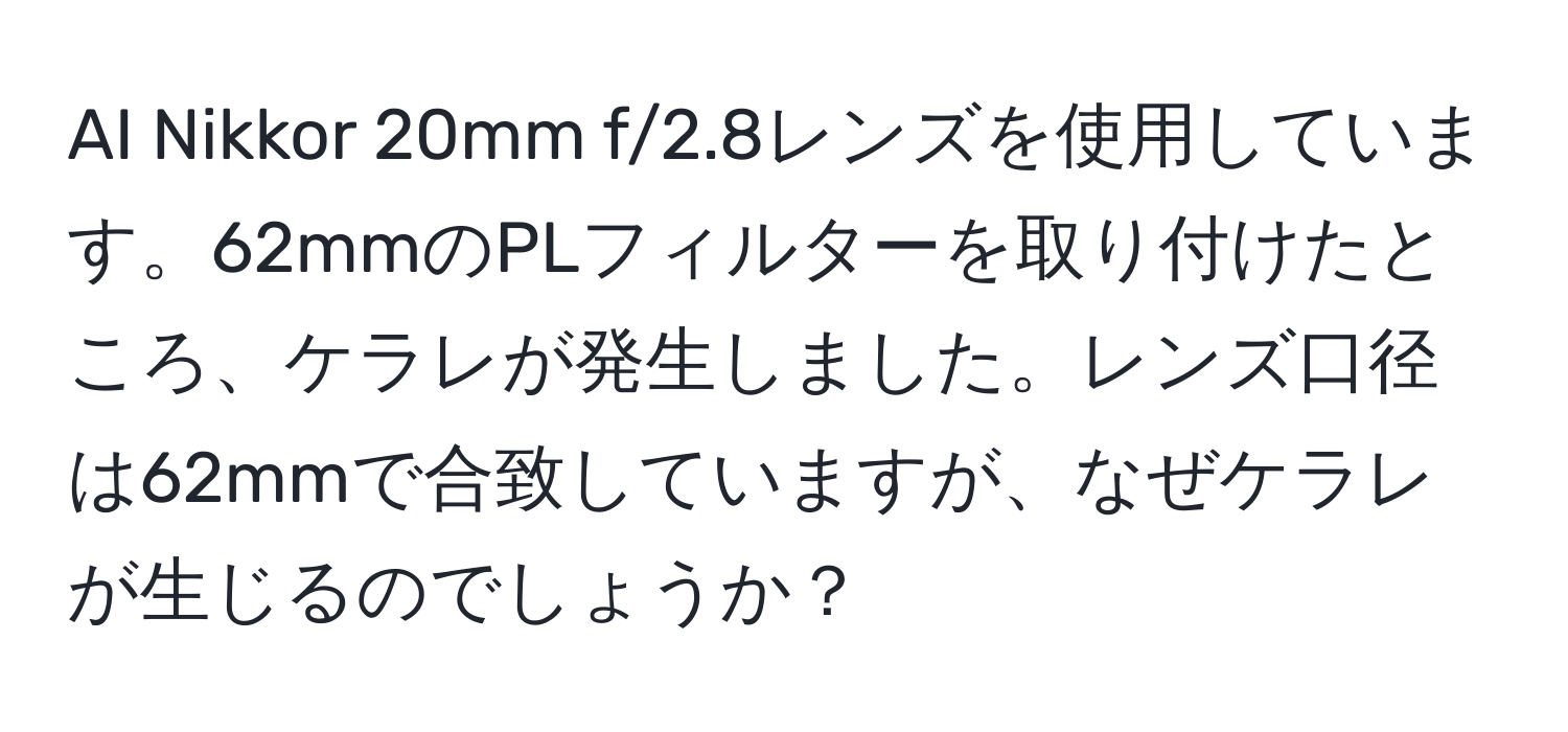 AI Nikkor 20mm f/2.8レンズを使用しています。62mmのPLフィルターを取り付けたところ、ケラレが発生しました。レンズ口径は62mmで合致していますが、なぜケラレが生じるのでしょうか？