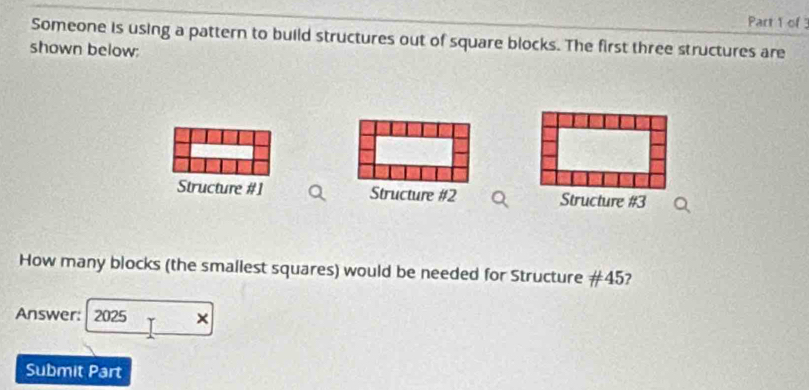 Someone is using a pattern to build structures out of square blocks. The first three structures are 
shown below: 
Structure #1 Structure #2 Structure #3 
How many blocks (the smallest squares) would be needed for Structure # 45? 
Answer: 2025 × 
Submit Part