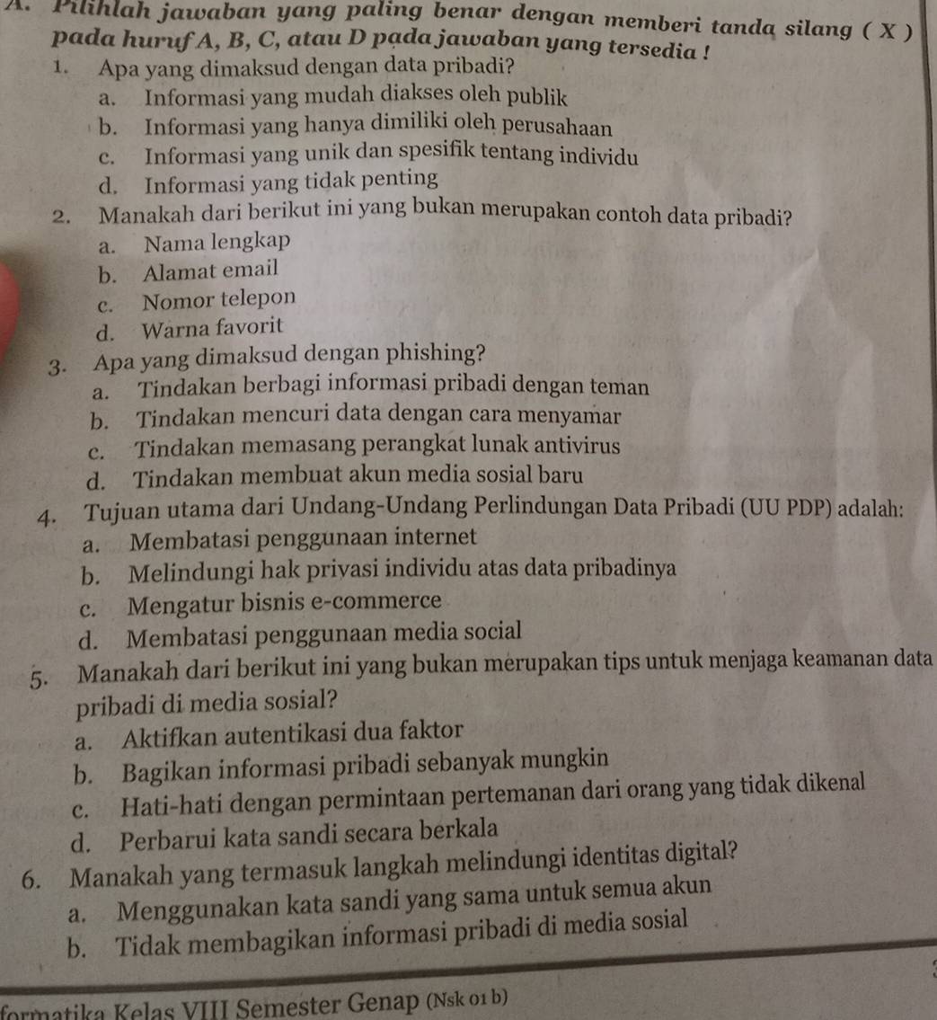 Pilihlah jawaban yang paling benar dengan memberi tanda silang ( X )
pada huruf A, B, C, atau D pạda jawaban yang tersedia !
1. Apa yang dimaksud dengan data pribadi?
a. Informasi yang mudah diakses oleh publik
b. Informasi yang hanya dimiliki oleh perusahaan
c. Informasi yang unik dan spesifik tentang individu
d. Informasi yang tidak penting
2. Manakah dari berikut ini yang bukan merupakan contoh data pribadi?
a. Nama lengkap
b. Alamat email
c. Nomor telepon
d. Warna favorit
3. Apa yang dimaksud dengan phishing?
a. Tindakan berbagi informasi pribadi dengan teman
b. Tindakan mencuri data dengan cara menyamar
c. Tindakan memasang perangkat lunak antivirus
d. Tindakan membuat akun media sosial baru
4. Tujuan utama dari Undang-Undang Perlindungan Data Pribadi (UU PDP) adalah:
a. Membatasi penggunaan internet
b. Melindungi hak priyasi individu atas data pribadinya
c. Mengatur bisnis e-commerce
d. Membatasi penggunaan media social
5. Manakah dari berikut ini yang bukan merupakan tips untuk menjaga keamanan data
pribadi di media sosial?
a. Aktifkan autentikasi dua faktor
b. Bagikan informasi pribadi sebanyak mungkin
c. Hati-hati dengan permintaan pertemanan dari orang yang tidak dikenal
d. Perbarui kata sandi secara berkala
6. Manakah yang termasuk langkah melindungi identitas digital?
a. Menggunakan kata sandi yang sama untuk semua akun
b. Tidak membagikan informasi pribadi di media sosial
formatika Kelas VIII Semester Genap (Nsk 01 b)