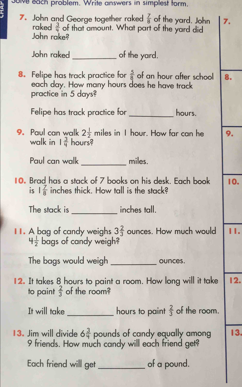 a solve each problem. Write answers in simplest form. 
7. John and George together raked  7/8  of the yard. John 7. 
raked  3/4  of that amount. What part of the yard did 
John rake? 
John raked _of the yard. 
8. Felipe has track practice for  5/8  of an hour after school 8. 
each day. How many hours does he have track 
practice in 5 days? 
Felipe has track practice for_ hours. 
9. Paul can walk 2 1/2  miles in I hour. How far can he 9. 
walk in 1 3/4  hours? 
Paul can walk _ miles. 
10 Brad has a stack of 7 books on his desk. Each book 10. 
is 1 7/8  inches thick. How tall is the stack? 
The stack is _inches tall. 
I. A bag of candy weighs 3 2/3  ounces. How much would 11.
4 1/2  bags of candy weigh? 
The bags would weigh _ounces. 
12. It takes 8 hours to paint a room. How long will it take 12. 
to paint  2/3  of the room? 
It will take _ hours to paint  2/3  of the room. 
13. Jim will divide 6 3/4  pounds of candy equally among 13.
9 friends. How much candy will each friend get? 
Each friend will get _of a pound.