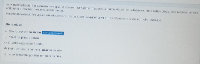 A nominalização é o processo pelo qual é possível 'transformar'' palavras de outras classes em substantivo. Entre outras coisas, esse processo permite
enriquecer a descrição, tornando-a mais precisa.
Considerando essa informação e seu estudo sobre o assunto, assinale a alternativa em que tal processo ocorre no trecho destacado
Alternativas:
a) Não fique preso ao ontem. Ahemáa asi naseãa
b) Não fique preso a ontem
O O cantar os pássaros é líndo.
d) Pedro demonstra por mim um amor de mãe
e) Pedro demonstra por mim um amor de mãe