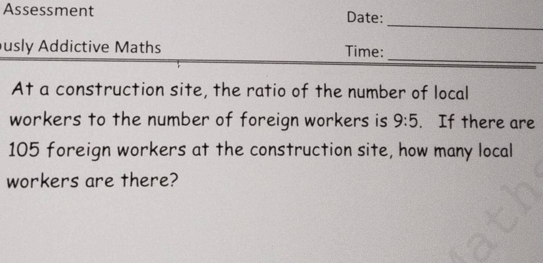 Assessment 
Date: 
_ 
_ 
usly Addictive Maths Time: 
At a construction site, the ratio of the number of local 
workers to the number of foreign workers is 9:5. If there are
105 foreign workers at the construction site, how many local 
workers are there?