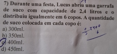 Durante uma festa, Lucas abriu uma garrafa
de suco com capacidade de 2,4 litros e o
distribuiu igualmente em 6 copos. A quantidade
de suco colocada em cada copo é:
a) 300ml.
b) 350ml.
9) 400ml.
d) 450ml.