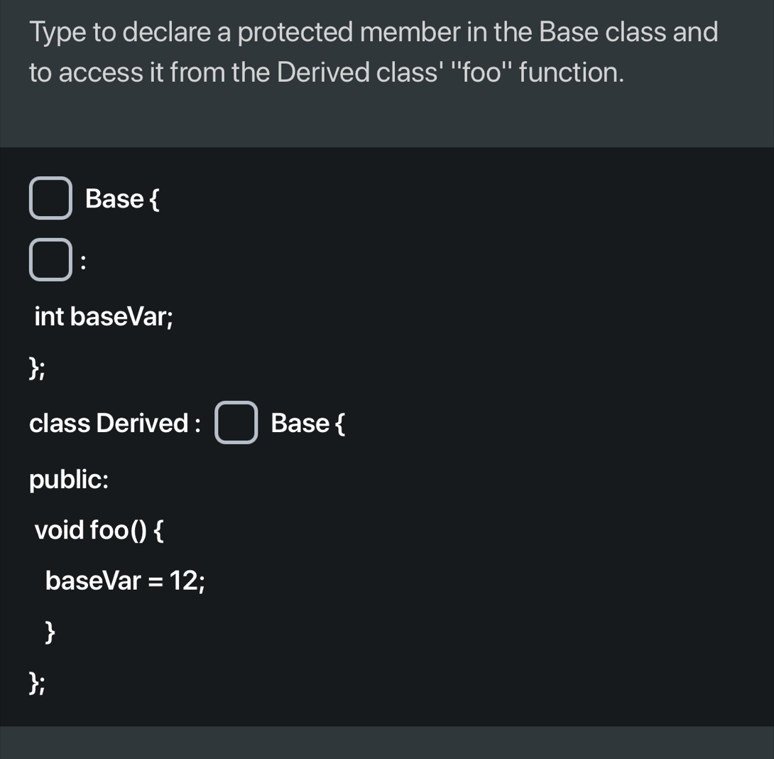 Type to declare a protected member in the Base class and 
to access it from the Derived class' ''foo'' function. 
Base 
: 
int baseVar; 
; 
class Derived : Base  
public: 
void foo()  
baseVar =12
 
;