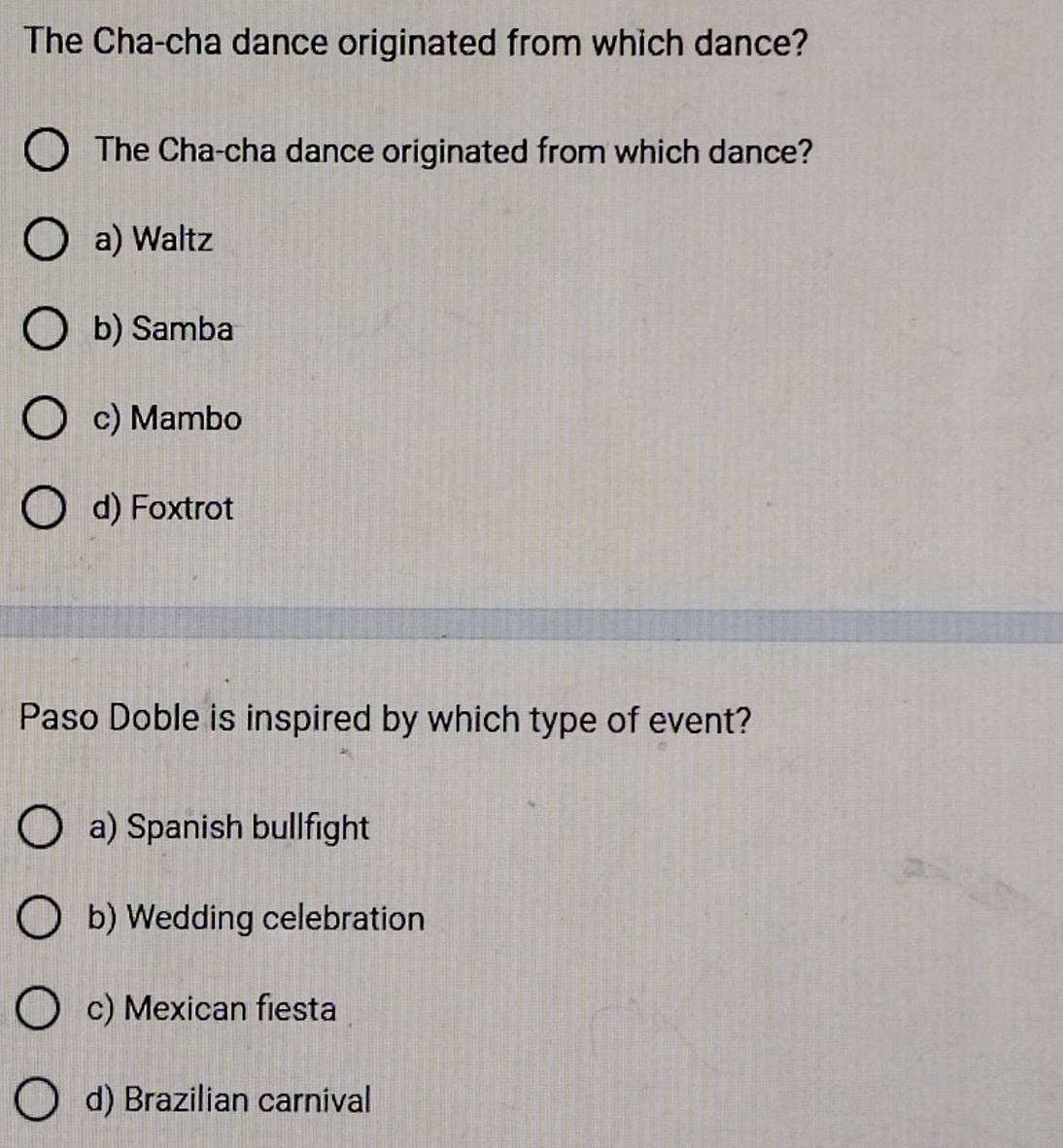 The Cha-cha dance originated from which dance?
The Cha-cha dance originated from which dance?
a) Waltz
b) Samba
c) Mambo
d) Foxtrot
Paso Doble is inspired by which type of event?
a) Spanish bullfight
b) Wedding celebration
c) Mexican fiesta
d) Brazilian carnival