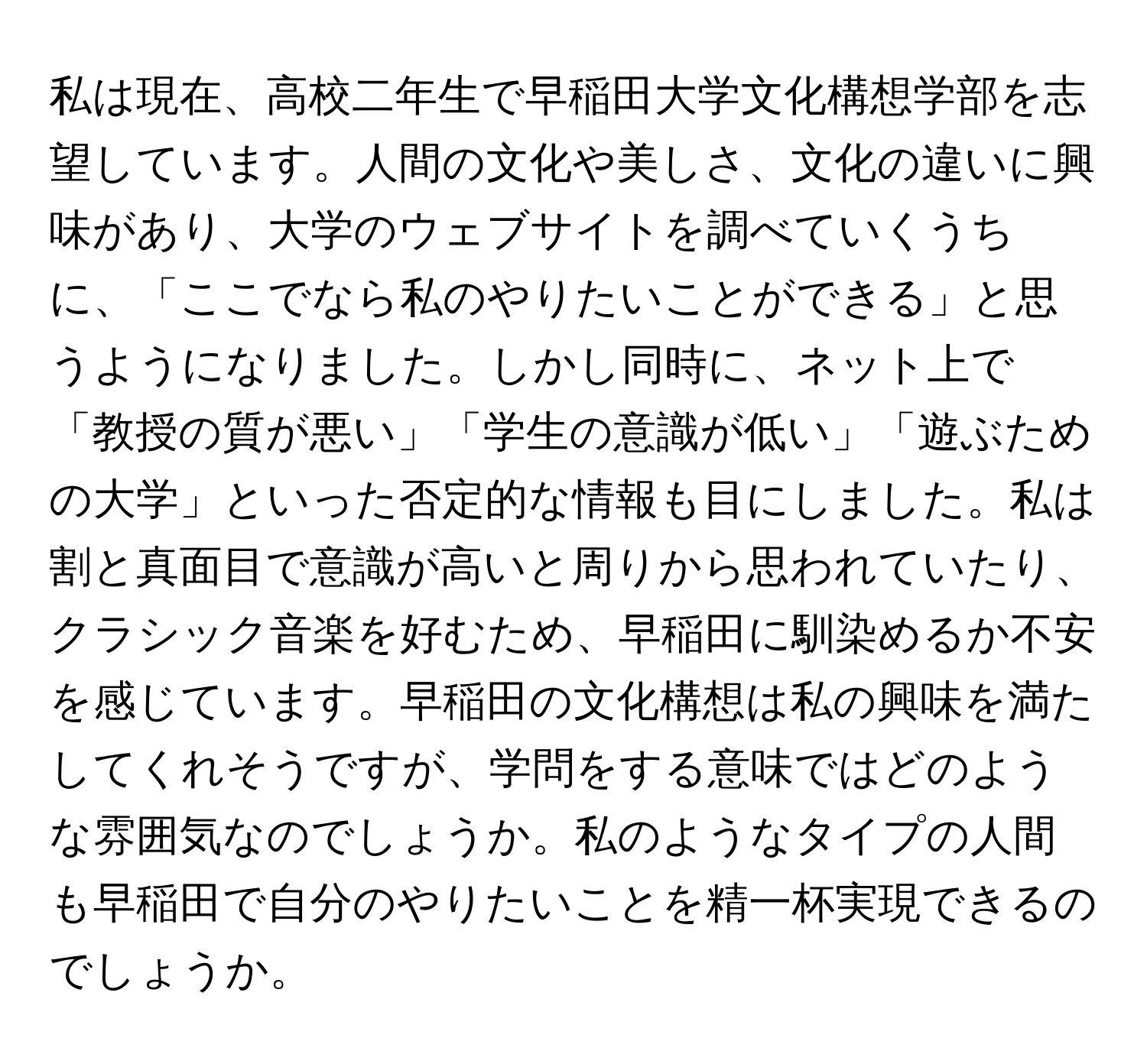 私は現在、高校二年生で早稲田大学文化構想学部を志望しています。人間の文化や美しさ、文化の違いに興味があり、大学のウェブサイトを調べていくうちに、「ここでなら私のやりたいことができる」と思うようになりました。しかし同時に、ネット上で「教授の質が悪い」「学生の意識が低い」「遊ぶための大学」といった否定的な情報も目にしました。私は割と真面目で意識が高いと周りから思われていたり、クラシック音楽を好むため、早稲田に馴染めるか不安を感じています。早稲田の文化構想は私の興味を満たしてくれそうですが、学問をする意味ではどのような雰囲気なのでしょうか。私のようなタイプの人間も早稲田で自分のやりたいことを精一杯実現できるのでしょうか。