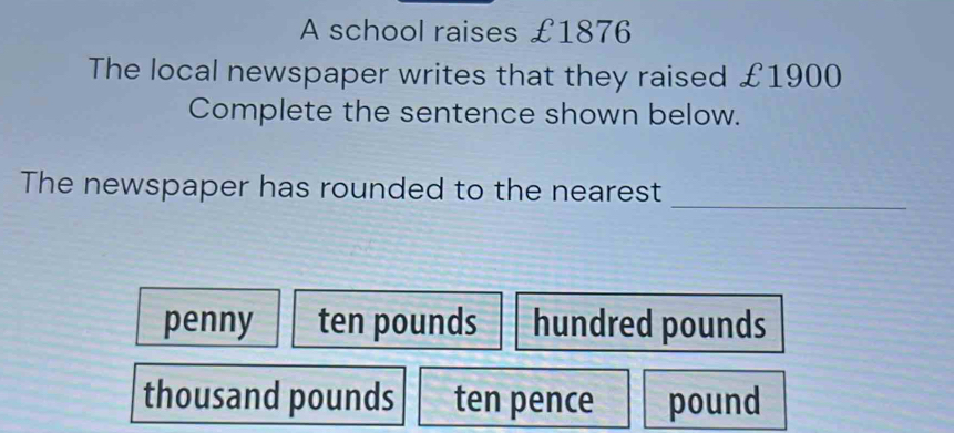 A school raises £1876
The local newspaper writes that they raised £1900
Complete the sentence shown below.
The newspaper has rounded to the nearest_
penny ten pounds hundred pounds
thousand pounds ten pence pound