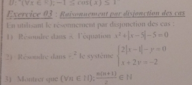 U: (forall x∈ R);-1≤ cos (x)≤ 1
Exervice 03 : Raisonnement par disjonction des cas 
En utilisant le résonnement par disjonction des cas : 
1) Résoudre dans R l'équation x^2+|x-5|-5=0
2 Résoudre dans /^^2 le système beginarrayl 2|x-1|-y=0 x+2y=-2endarray.
3) Montrer que (Vn∈ N); (n(n+1))/2 ∈ N