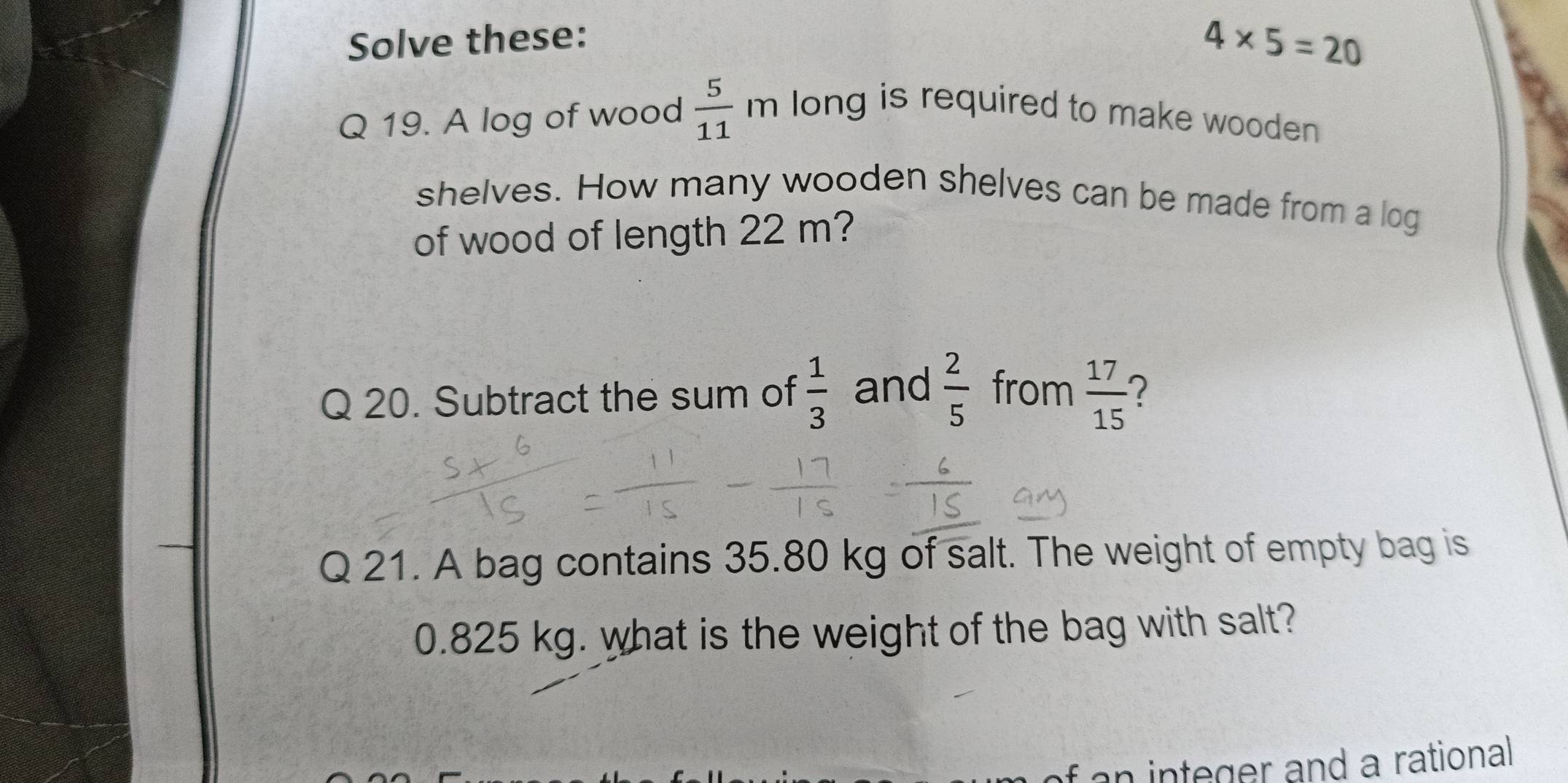 Solve these:
4* 5=20
Q 19. A log of wood  5/11  η long is required to make wooden 
. 
shelves. How many wooden shelves can be made from a log 
of wood of length 22 m? 
Q 20. Subtract the sum of  1/3  and  2/5  from  17/15  2 
Q 21. A bag contains 35.80 kg of salt. The weight of empty bag is
0.825 kg. what is the weight of the bag with salt? 
f an integer and a rational