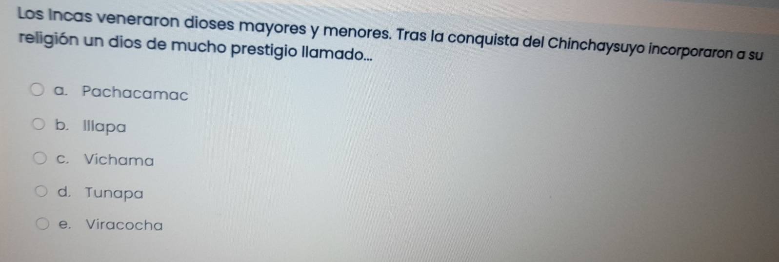 Los Incas veneraron dioses mayores y menores. Tras la conquista del Chinchaysuyo incorporaron a su
religión un dios de mucho prestigio llamado...
a. Pachacamac
b. Illapa
c. Vichama
d. Tunapa
e. Viracocha