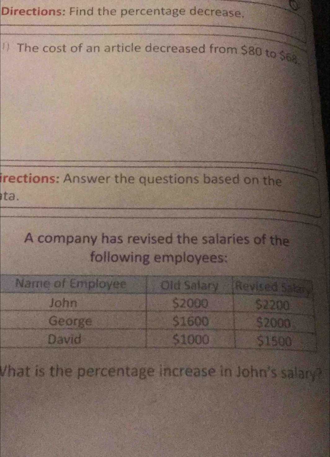 Directions: Find the percentage decrease, 
The cost of an article decreased from $80 to $68. 
irections: Answer the questions based on the 
ta. 
A company has revised the salaries of the 
following employees: 
What is the percentage increase in John's salary?