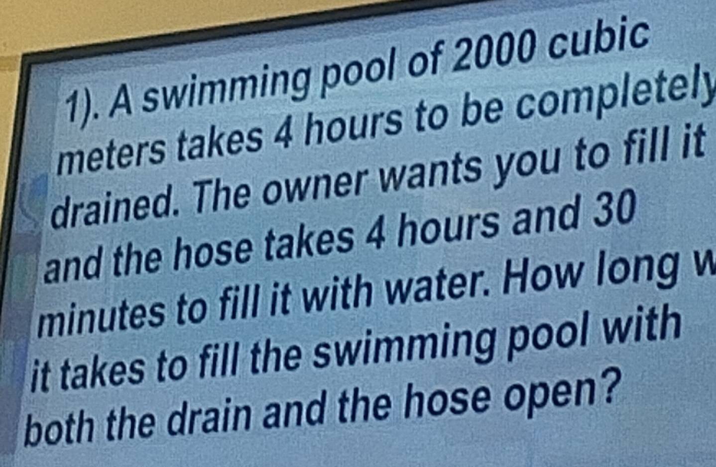 1). A swimming pool of 2000 cubic
meters takes 4 hours to be completely 
drained. The owner wants you to fill it 
and the hose takes 4 hours and 30
minutes to fill it with water. How long w 
it takes to fill the swimming pool with 
both the drain and the hose open?