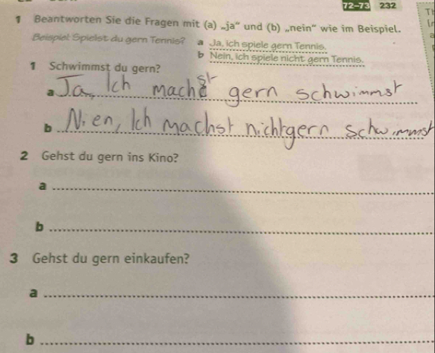 72-73 232 Th 
¶ Beantworten Sie die Fragen mit (a) „ja” und (b) „nein“ wie im Beispiel. r 
a 
Beispiel: Spielst du gern Tennis? a Ja, ich spiele gern Tennis. 
b Nein, ich spiele nicht gern Tennis. 
1 Schwimmst du gern? 
_a 
_b 
2 Gehst du gern ins Kino? 
_a 
_b 
3 Gehst du gern einkaufen? 
_a 
_b