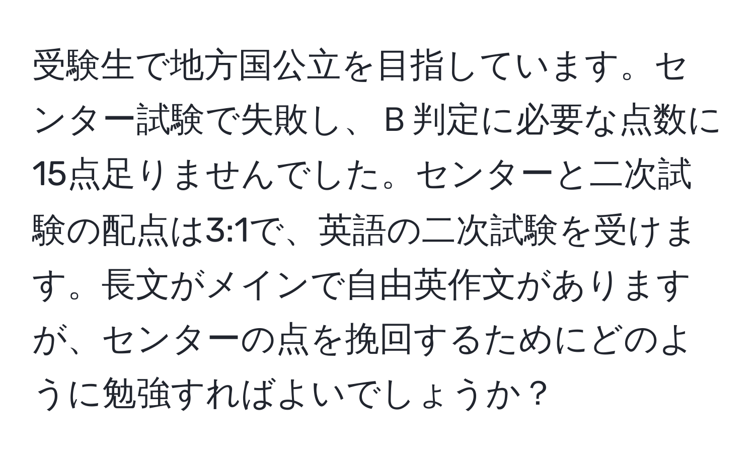 受験生で地方国公立を目指しています。センター試験で失敗し、Ｂ判定に必要な点数に15点足りませんでした。センターと二次試験の配点は3:1で、英語の二次試験を受けます。長文がメインで自由英作文がありますが、センターの点を挽回するためにどのように勉強すればよいでしょうか？