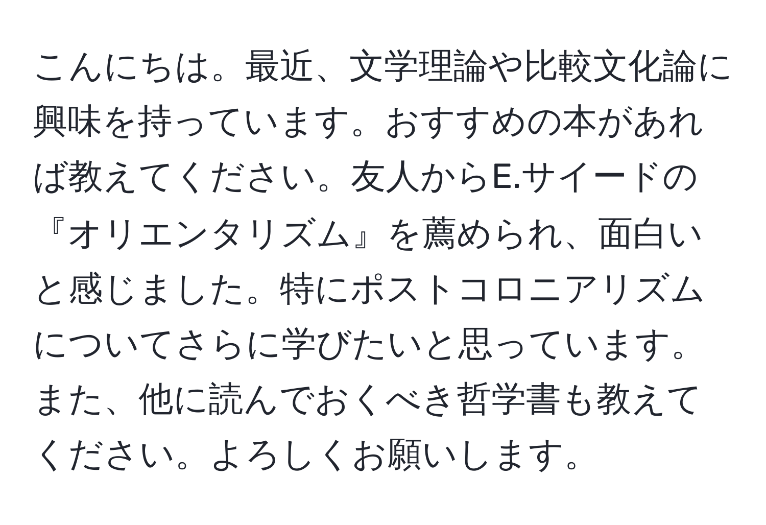 こんにちは。最近、文学理論や比較文化論に興味を持っています。おすすめの本があれば教えてください。友人からE.サイードの『オリエンタリズム』を薦められ、面白いと感じました。特にポストコロニアリズムについてさらに学びたいと思っています。また、他に読んでおくべき哲学書も教えてください。よろしくお願いします。