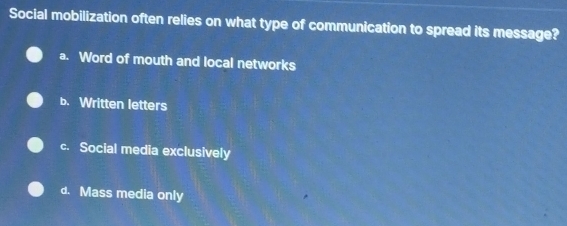 Social mobilization often relies on what type of communication to spread its message?
a. Word of mouth and local networks
b. Written letters
c. Social media exclusively
d. Mass media only