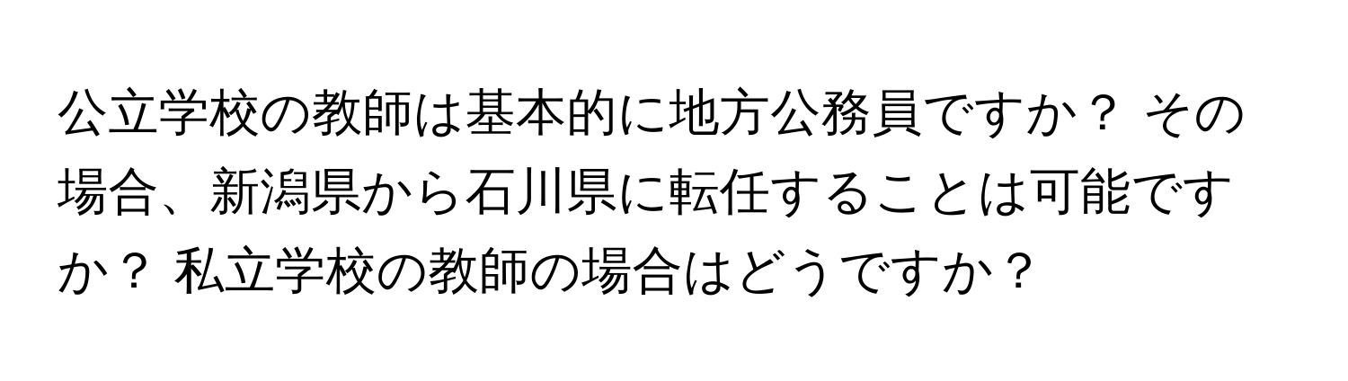 公立学校の教師は基本的に地方公務員ですか？ その場合、新潟県から石川県に転任することは可能ですか？ 私立学校の教師の場合はどうですか？