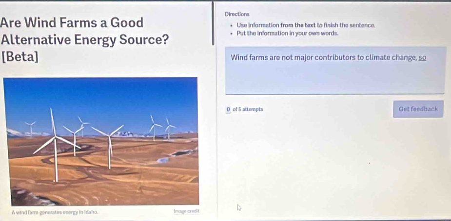 Directions 
Are Wind Farms a Good Use information from the text to finish the sentence. 
Alternative Energy Source? 
Put the information in your own words. 
[Beta] Wind farms are not major contributors to climate change, so 
0 of 5 attempts Get feedback 
A wind farm generates energy in Idaho. Image credit