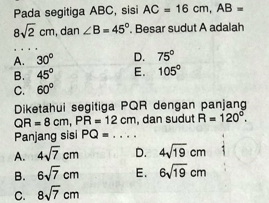 Pada segitiga ABC, sisi AC=16cm, AB=
8sqrt(2)cm , dan ∠ B=45°. Besar sudut A adalah
A. 30°
D. 75°
B. 45°
E. 105°
C. 60°
Diketahui segitiga PQR dengan panjang
QR=8cm, PR=12cm , dan sudut R=120°. 
Panjang sisi PQ=... _
A. 4sqrt(7)cm D. 4sqrt(19)cm
B. 6sqrt(7)cm E. 6sqrt(19)cm
C. 8sqrt(7)cm