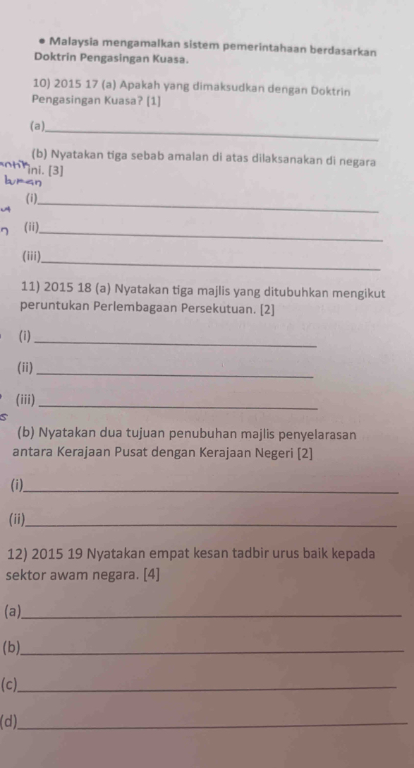 Malaysia mengamalkan sistem pemerintahaan berdasarkan 
Doktrin Pengasingan Kuasa. 
10) 2015 17 (a) Apakah yang dimaksudkan dengan Doktrin 
Pengasingan Kuasa? [1] 
( a ), 
_ 
(b) Nyatakan tiga sebab amalan di atas dilaksanakan di negara 
h k ini. [3] 
bran 
(i)_ 
(ii)_ 
_ 
(iii) 
11) 2015 18 (a) Nyatakan tiga majlis yang ditubuhkan mengikut 
peruntukan Perlembagaan Persekutuan. [2] 
(i)_ 
(ii)_ 
(iii)_ 
(b) Nyatakan dua tujuan penubuhan majlis penyelarasan 
antara Kerajaan Pusat dengan Kerajaan Negeri [2] 
(i)_ 
(ii)._ 
12) 2015 19 Nyatakan empat kesan tadbir urus baik kepada 
sektor awam negara. [4] 
(a)_ 
( b)_ 
(c)_ 
(d)_