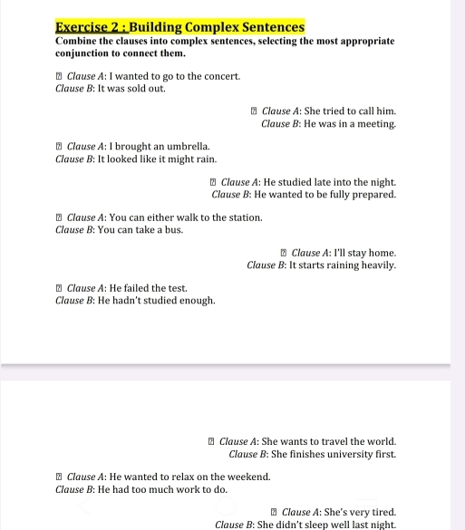 Building Complex Sentences
Combine the clauses into complex sentences, selecting the most appropriate
conjunction to connect them.
€ Clause A: I wanted to go to the concert.
Clause B: It was sold out.
Clause A: She tried to call him.
Clause B: He was in a meeting.
↑ Clause A: I brought an umbrella.
Clause B: It looked like it might rain.
⊥ Clause A: He studied late into the night.
Clause B: He wanted to be fully prepared.
⊥ Clause A: You can either walk to the station.
Clause B: You can take a bus.
⊥ Clause A: I'll stay home.
Clause B: It starts raining heavily.
₹ Clause A: He failed the test.
Clause B: He hadn’t studied enough.
Clause A: She wants to travel the world.
Clause B: She finishes university first.
€ Clause A: He wanted to relax on the weekend.
Clause B: He had too much work to do.
≌ Clause A: She's very tired.
Clause B: She didn't sleep well last night.